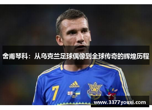 舍甫琴科：从乌克兰足球偶像到全球传奇的辉煌历程
