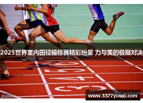 2025世界室内田径锦标赛精彩纷呈 力与美的极限对决