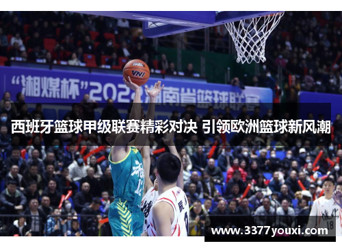 西班牙篮球甲级联赛精彩对决 引领欧洲篮球新风潮